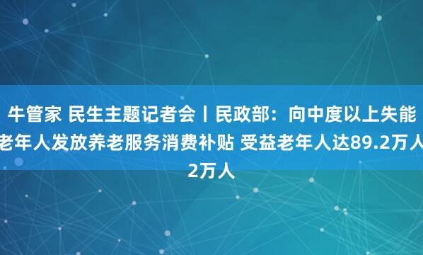 牛管家 民生主题记者会丨民政部：向中度以上失能老年人发放养老服务消费补贴 受益老年人达89.2万人