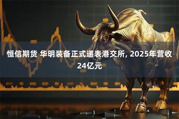 恒信期货 华明装备正式递表港交所, 2025年营收24亿元